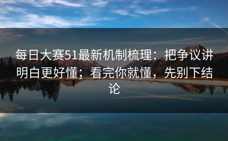 每日大赛51最新机制梳理：把争议讲明白更好懂；看完你就懂，先别下结论