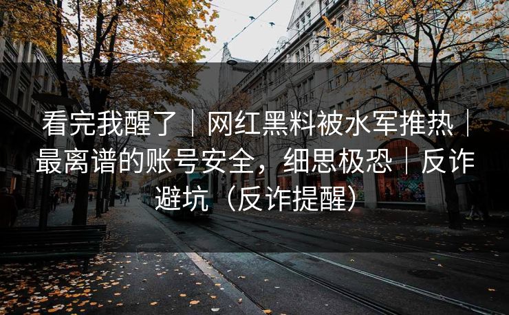 看完我醒了｜网红黑料被水军推热｜最离谱的账号安全，细思极恐｜反诈避坑（反诈提醒）