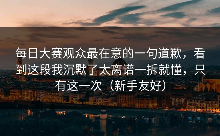 每日大赛观众最在意的一句道歉，看到这段我沉默了太离谱一拆就懂，只有这一次（新手友好）