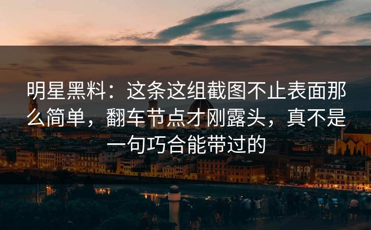 明星黑料：这条这组截图不止表面那么简单，翻车节点才刚露头，真不是一句巧合能带过的