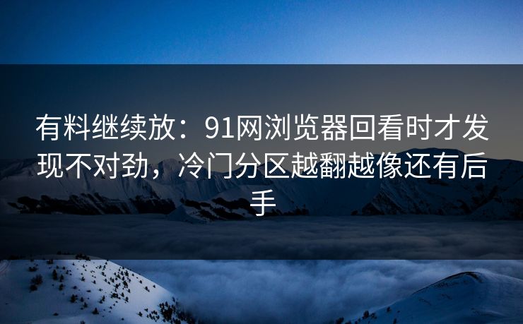 有料继续放：91网浏览器回看时才发现不对劲，冷门分区越翻越像还有后手