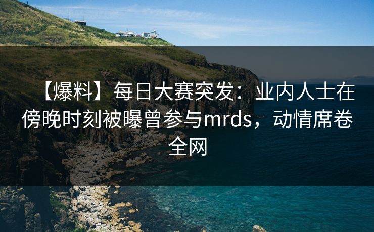 【爆料】每日大赛突发：业内人士在傍晚时刻被曝曾参与mrds，动情席卷全网