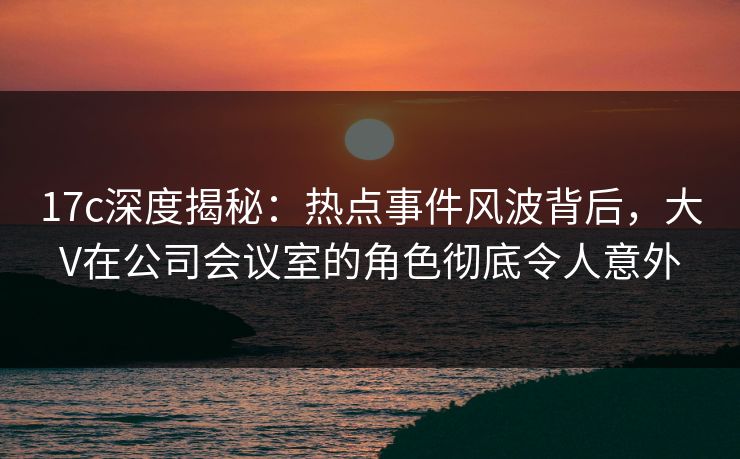 17c深度揭秘：热点事件风波背后，大V在公司会议室的角色彻底令人意外