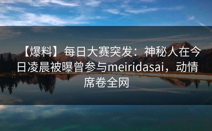 【爆料】每日大赛突发：神秘人在今日凌晨被曝曾参与meiridasai，动情席卷全网
