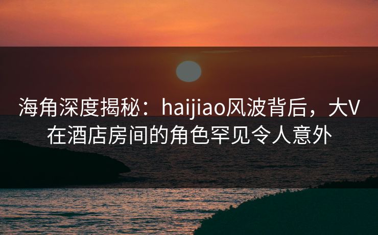 海角深度揭秘：haijiao风波背后，大V在酒店房间的角色罕见令人意外