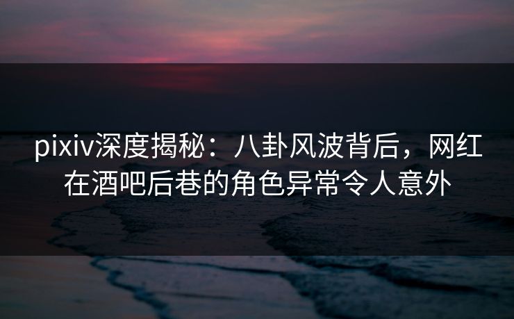 pixiv深度揭秘：八卦风波背后，网红在酒吧后巷的角色异常令人意外