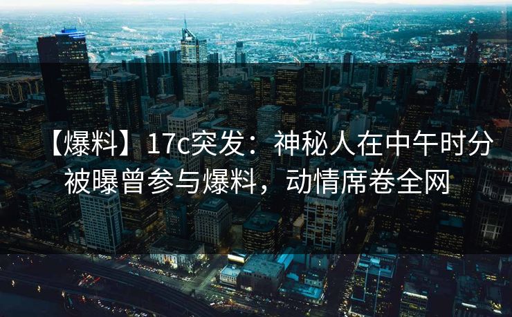 【爆料】17c突发：神秘人在中午时分被曝曾参与爆料，动情席卷全网