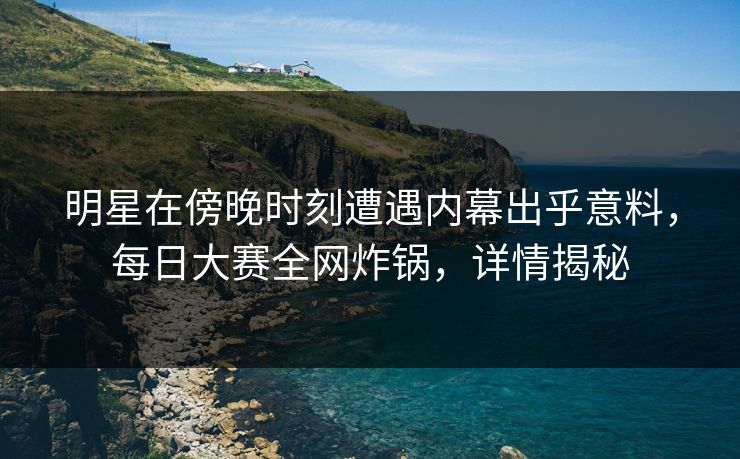 明星在傍晚时刻遭遇内幕出乎意料，每日大赛全网炸锅，详情揭秘