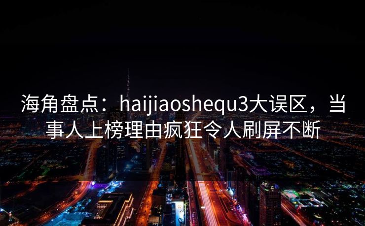 海角盘点：haijiaoshequ3大误区，当事人上榜理由疯狂令人刷屏不断