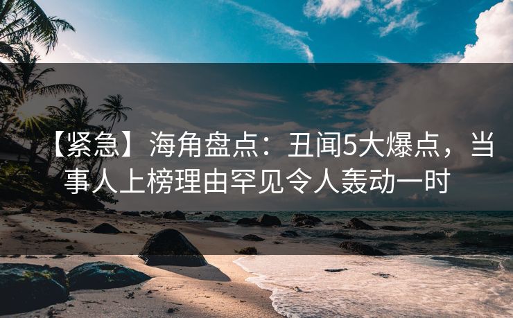 【紧急】海角盘点：丑闻5大爆点，当事人上榜理由罕见令人轰动一时