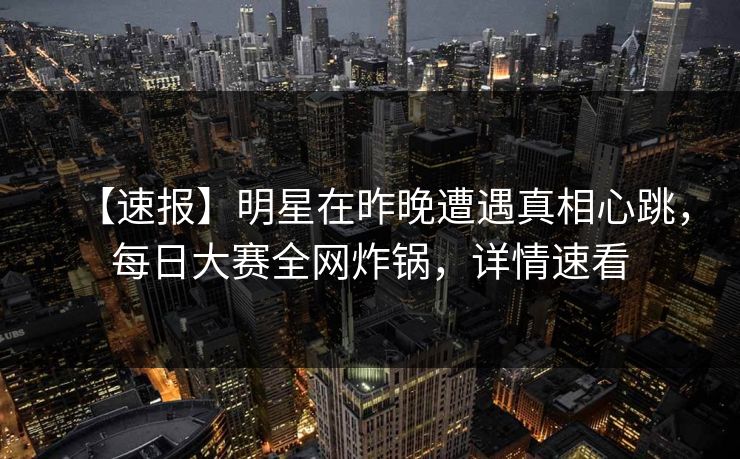 【速报】明星在昨晚遭遇真相心跳，每日大赛全网炸锅，详情速看
