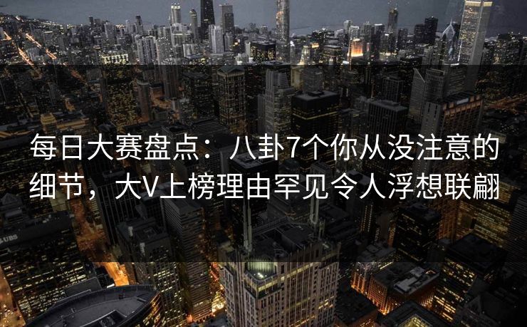 每日大赛盘点：八卦7个你从没注意的细节，大V上榜理由罕见令人浮想联翩