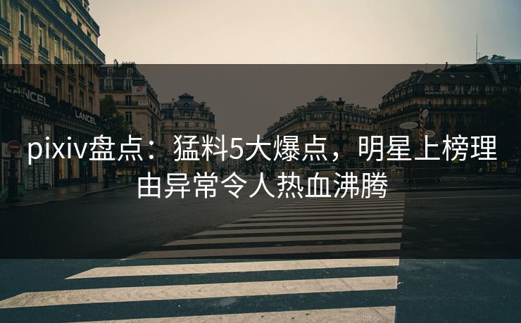 pixiv盘点：猛料5大爆点，明星上榜理由异常令人热血沸腾