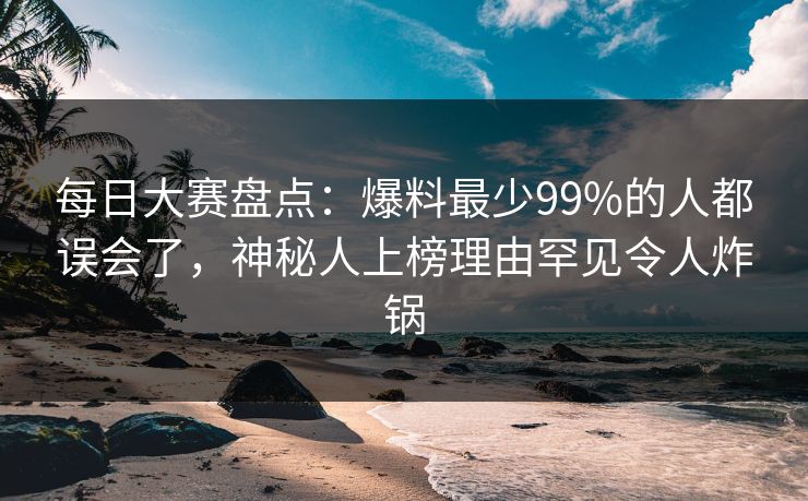 每日大赛盘点：爆料最少99%的人都误会了，神秘人上榜理由罕见令人炸锅