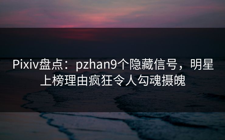 Pixiv盘点：pzhan9个隐藏信号，明星上榜理由疯狂令人勾魂摄魄