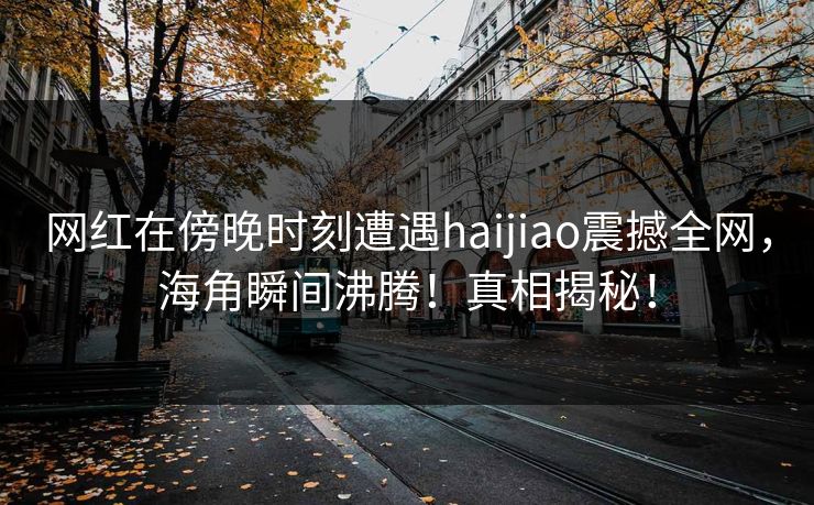 网红在傍晚时刻遭遇haijiao震撼全网，海角瞬间沸腾！真相揭秘！