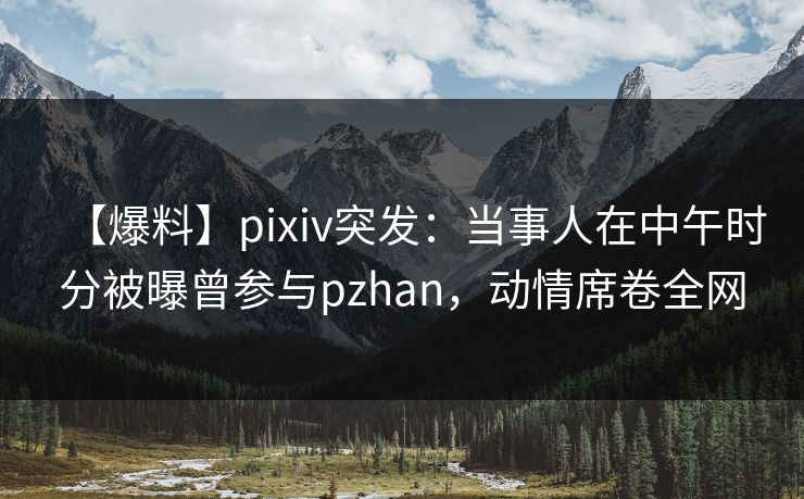 【爆料】pixiv突发:当事人在中午时分被曝曾参与pzhan,动情席卷全网 【爆料】pixiv突发:当事人在中午时分被曝曾参与pzhan,动情席卷全网