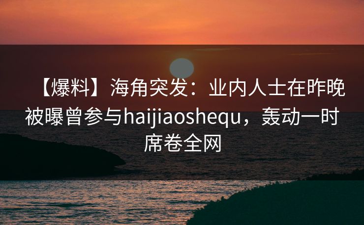 【爆料】海角突发：业内人士在昨晚被曝曾参与haijiaoshequ，轰动一时席卷全网