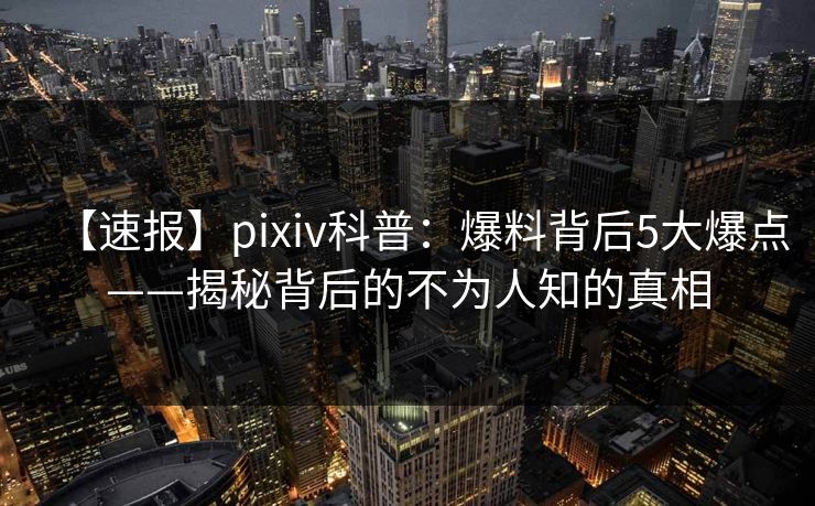 【速报】pixiv科普：爆料背后5大爆点——揭秘背后的不为人知的真相