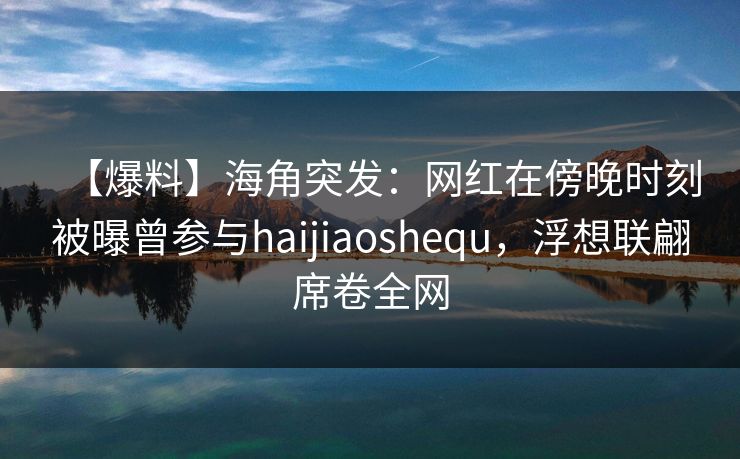 【爆料】海角突发：网红在傍晚时刻被曝曾参与haijiaoshequ，浮想联翩席卷全网