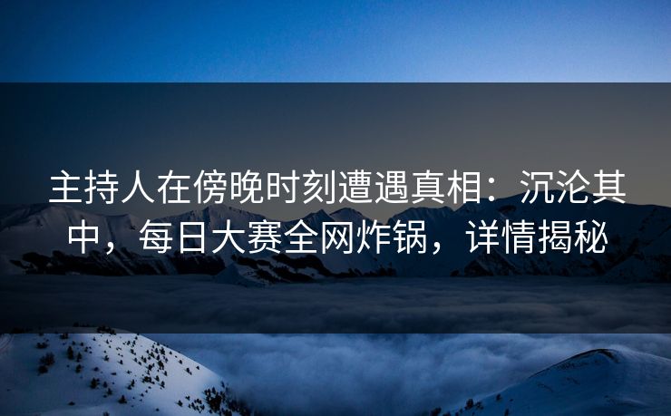 主持人在傍晚时刻遭遇真相：沉沦其中，每日大赛全网炸锅，详情揭秘