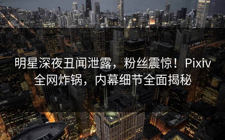 明星深夜丑闻泄露，粉丝震惊！Pixiv全网炸锅，内幕细节全面揭秘
