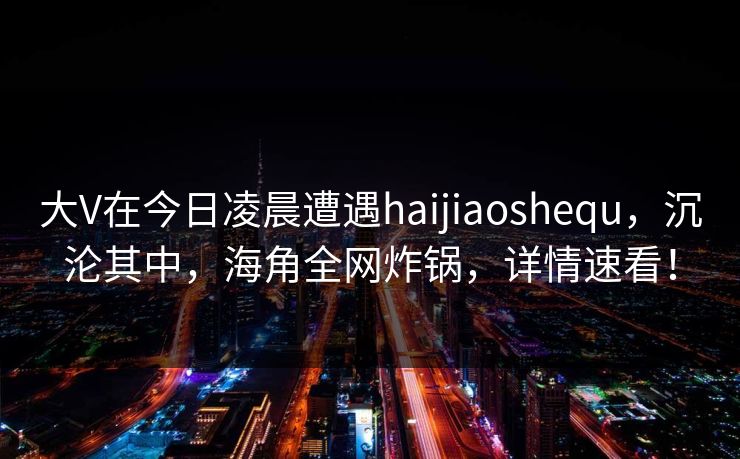 大V在今日凌晨遭遇haijiaoshequ，沉沦其中，海角全网炸锅，详情速看！
