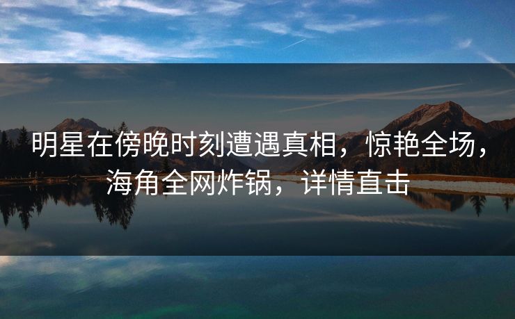 明星在傍晚时刻遭遇真相，惊艳全场，海角全网炸锅，详情直击