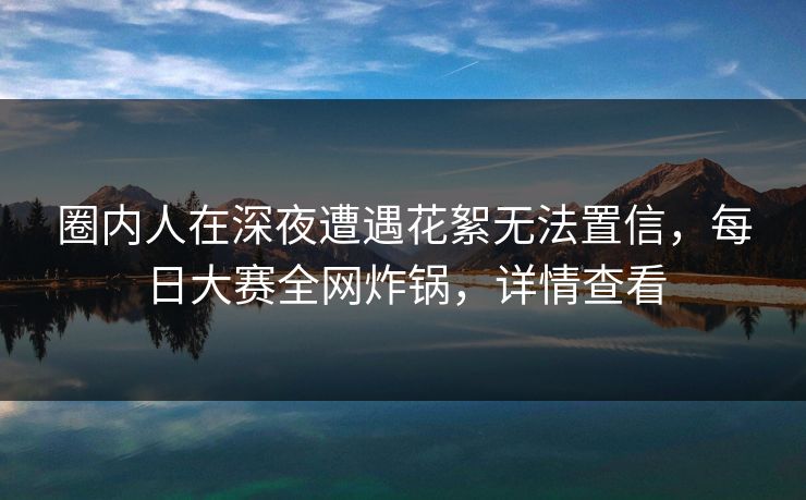 圈内人在深夜遭遇花絮无法置信，每日大赛全网炸锅，详情查看