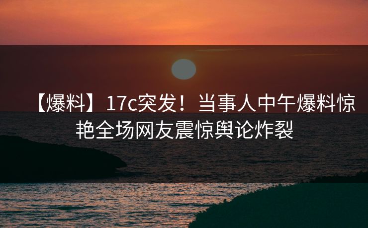 【爆料】17c突发！当事人中午爆料惊艳全场网友震惊舆论炸裂