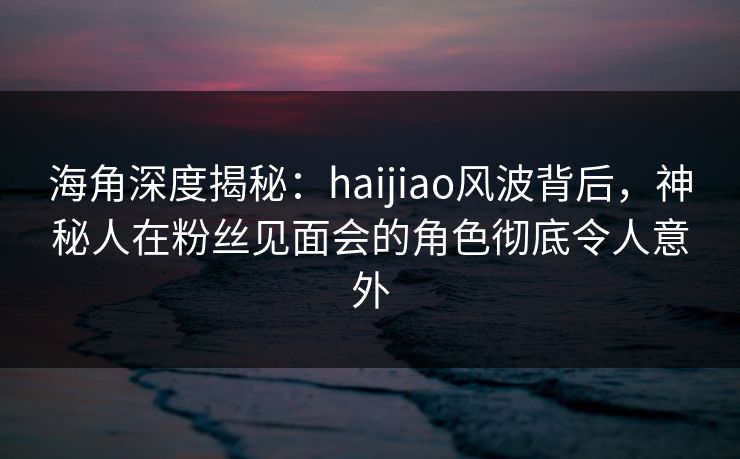 海角深度揭秘：haijiao风波背后，神秘人在粉丝见面会的角色彻底令人意外