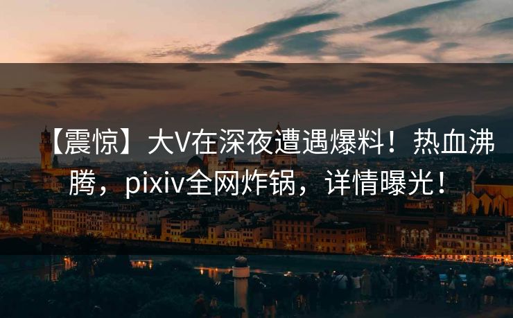 【震惊】大V在深夜遭遇爆料！热血沸腾，pixiv全网炸锅，详情曝光！