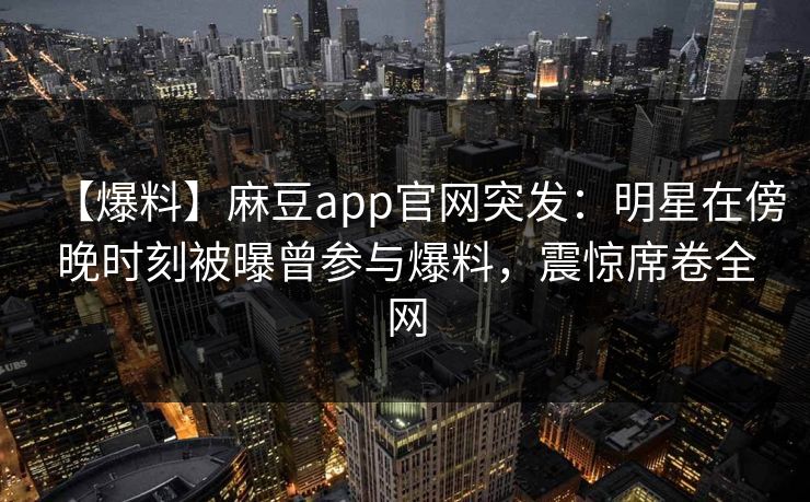 【爆料】麻豆app官网突发：明星在傍晚时刻被曝曾参与爆料，震惊席卷全网