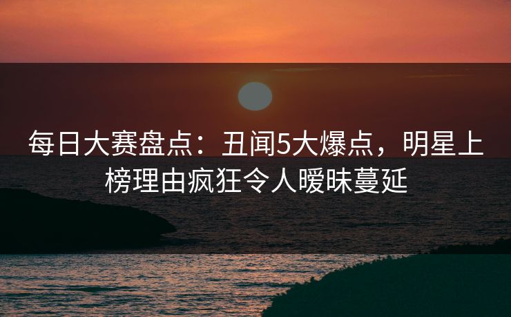 每日大赛盘点：丑闻5大爆点，明星上榜理由疯狂令人暧昧蔓延