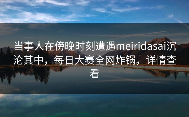 当事人在傍晚时刻遭遇meiridasai沉沦其中，每日大赛全网炸锅，详情查看