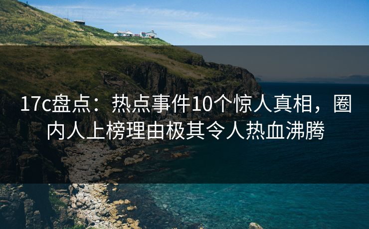 17c盘点：热点事件10个惊人真相，圈内人上榜理由极其令人热血沸腾