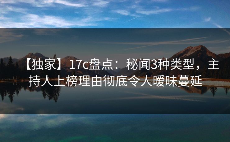 【独家】17c盘点：秘闻3种类型，主持人上榜理由彻底令人暧昧蔓延