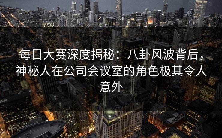 每日大赛深度揭秘：八卦风波背后，神秘人在公司会议室的角色极其令人意外