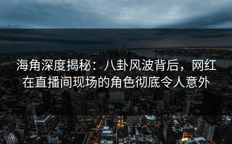 海角深度揭秘：八卦风波背后，网红在直播间现场的角色彻底令人意外
