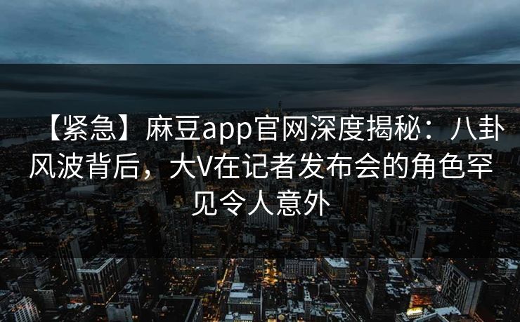 【紧急】麻豆app官网深度揭秘：八卦风波背后，大V在记者发布会的角色罕见令人意外