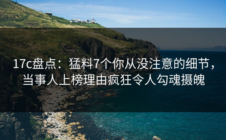 17c盘点：猛料7个你从没注意的细节，当事人上榜理由疯狂令人勾魂摄魄