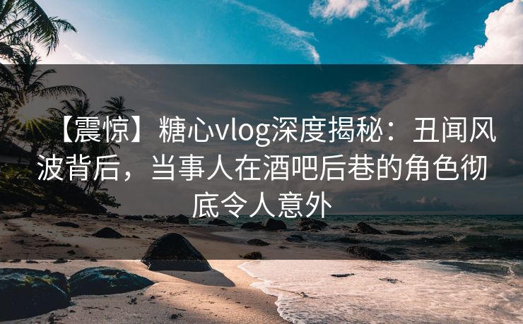 【震惊】糖心vlog深度揭秘：丑闻风波背后，当事人在酒吧后巷的角色彻底令人意外