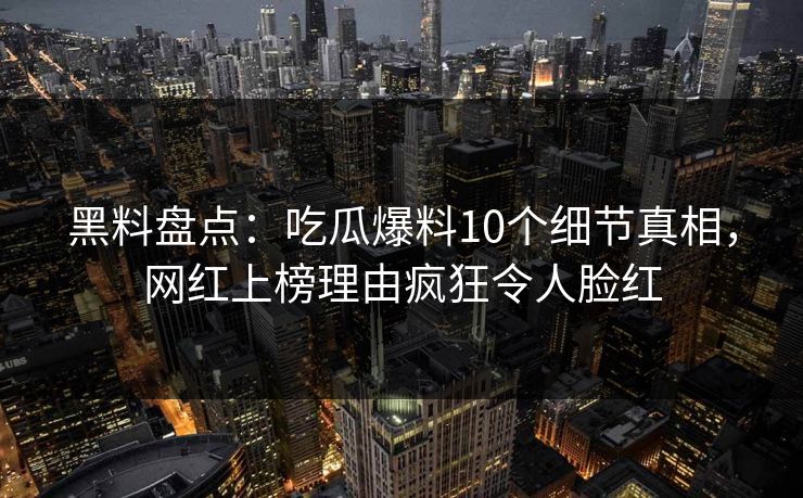 黑料盘点：吃瓜爆料10个细节真相，网红上榜理由疯狂令人脸红