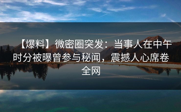 【爆料】微密圈突发:当事人在中午时分被曝曾参与秘闻,震撼人心席卷全网 【爆料】微密圈突发:当事人在中午时分被曝曾参与秘闻,震撼人心席卷全网