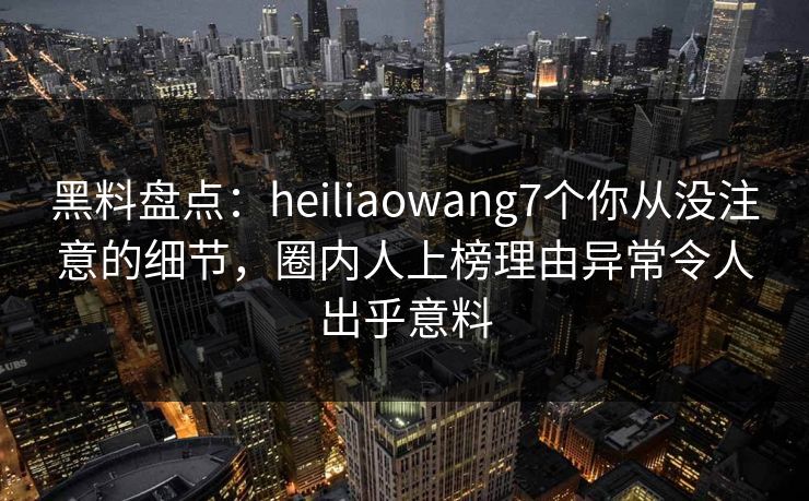黑料盘点：heiliaowang7个你从没注意的细节，圈内人上榜理由异常令人出乎意料