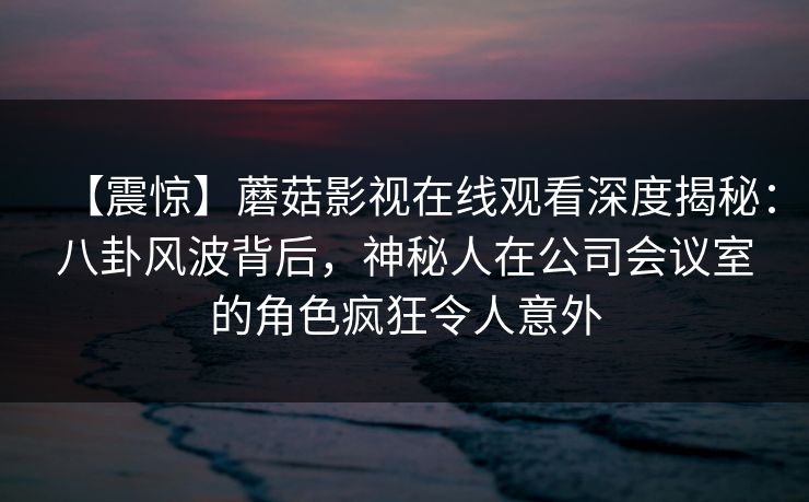 【震惊】蘑菇影视在线观看深度揭秘：八卦风波背后，神秘人在公司会议室的角色疯狂令人意外