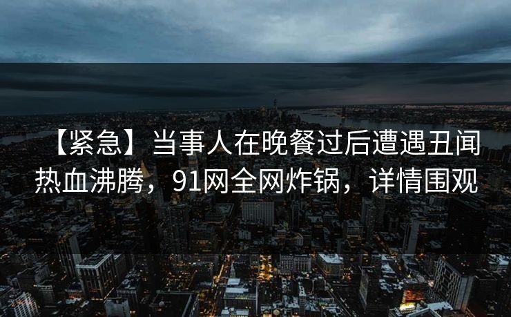 【紧急】当事人在晚餐过后遭遇丑闻 热血沸腾，91网全网炸锅，详情围观