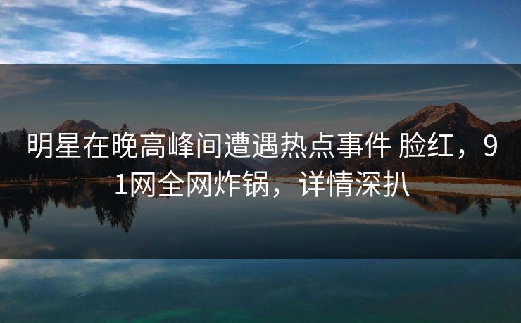 明星在晚高峰间遭遇热点事件 脸红，91网全网炸锅，详情深扒