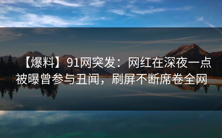 【爆料】91网突发：网红在深夜一点被曝曾参与丑闻，刷屏不断席卷全网