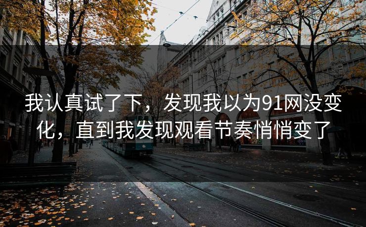 我认真试了下，发现我以为91网没变化，直到我发现观看节奏悄悄变了